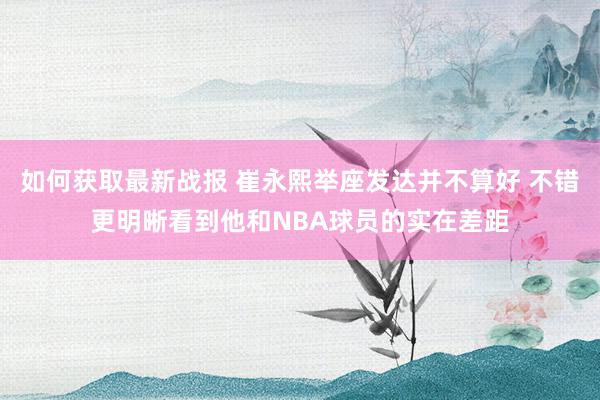 如何获取最新战报 崔永熙举座发达并不算好 不错更明晰看到他和NBA球员的实在差距