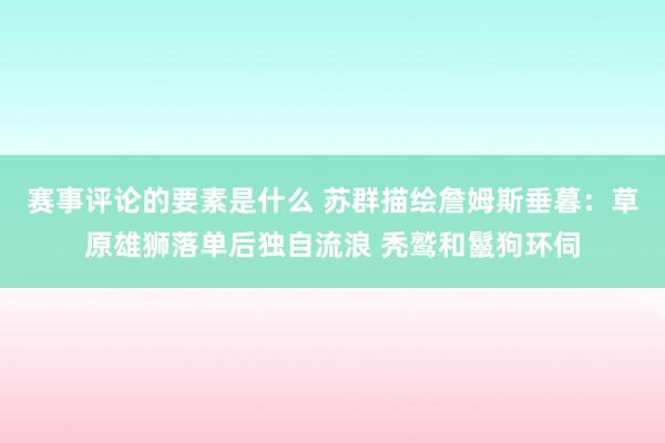 赛事评论的要素是什么 苏群描绘詹姆斯垂暮：草原雄狮落单后独自流浪 秃鹫和鬣狗环伺