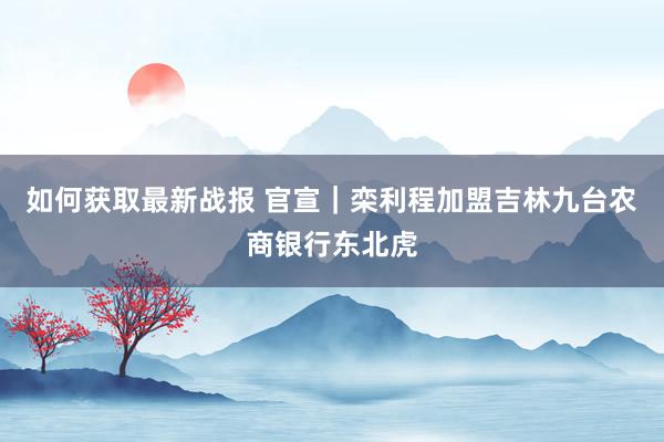 如何获取最新战报 官宣｜栾利程加盟吉林九台农商银行东北虎