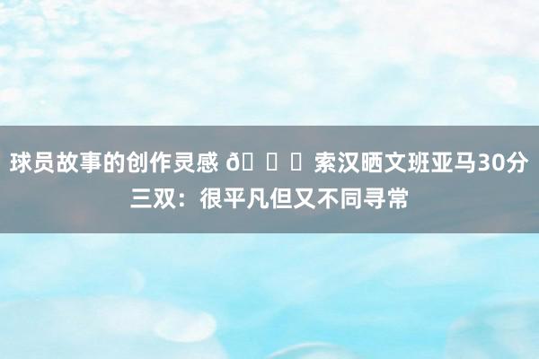 球员故事的创作灵感 👀索汉晒文班亚马30分三双：很平凡但又不同寻常