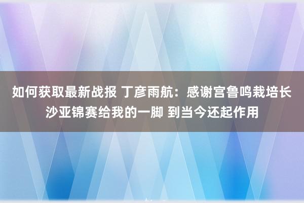 如何获取最新战报 丁彦雨航：感谢宫鲁鸣栽培长沙亚锦赛给我的一脚 到当今还起作用