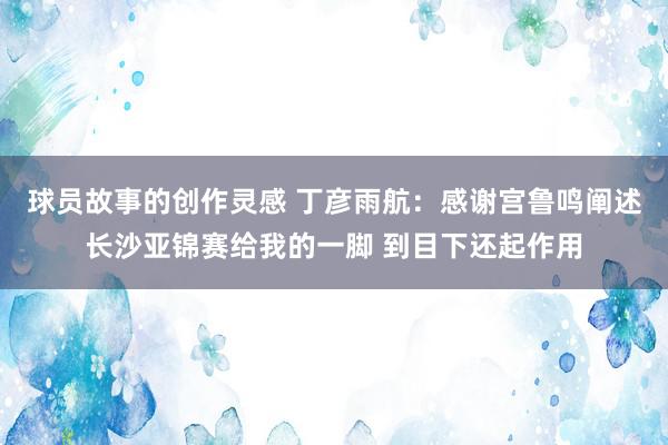 球员故事的创作灵感 丁彦雨航：感谢宫鲁鸣阐述长沙亚锦赛给我的一脚 到目下还起作用