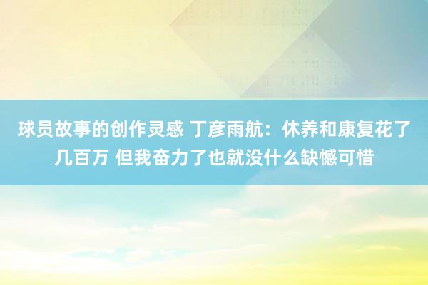 球员故事的创作灵感 丁彦雨航：休养和康复花了几百万 但我奋力了也就没什么缺憾可惜