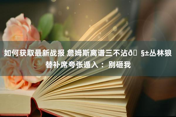 如何获取最新战报 詹姆斯离谱三不沾🧱丛林狼替补席夸张遁入 ：别砸我