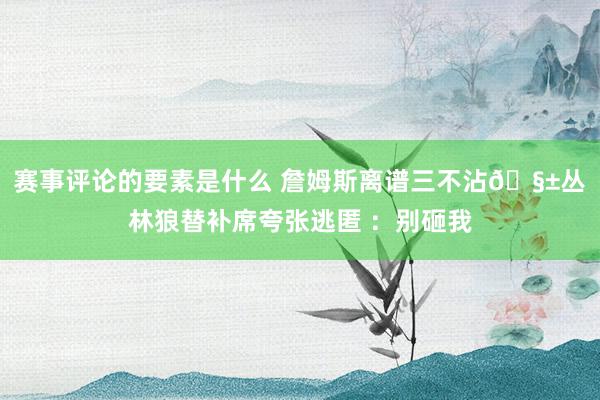 赛事评论的要素是什么 詹姆斯离谱三不沾🧱丛林狼替补席夸张逃匿 ：别砸我