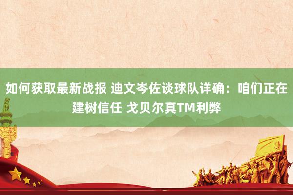 如何获取最新战报 迪文岑佐谈球队详确：咱们正在建树信任 戈贝尔真TM利弊