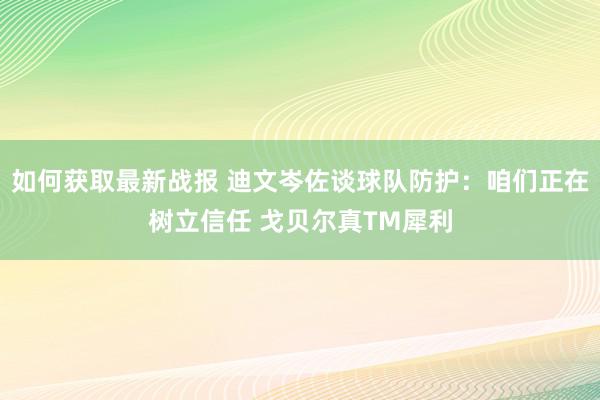 如何获取最新战报 迪文岑佐谈球队防护：咱们正在树立信任 戈贝尔真TM犀利