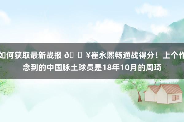 如何获取最新战报 🔥崔永熙畅通战得分！上个作念到的中国脉土球员是18年10月的周琦