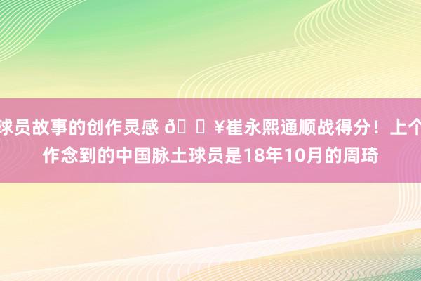 球员故事的创作灵感 🔥崔永熙通顺战得分！上个作念到的中国脉土球员是18年10月的周琦