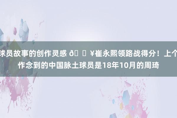 球员故事的创作灵感 🔥崔永熙领路战得分！上个作念到的中国脉土球员是18年10月的周琦