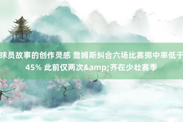 球员故事的创作灵感 詹姆斯纠合六场比赛掷中率低于45% 此前仅两次&齐在少壮赛季