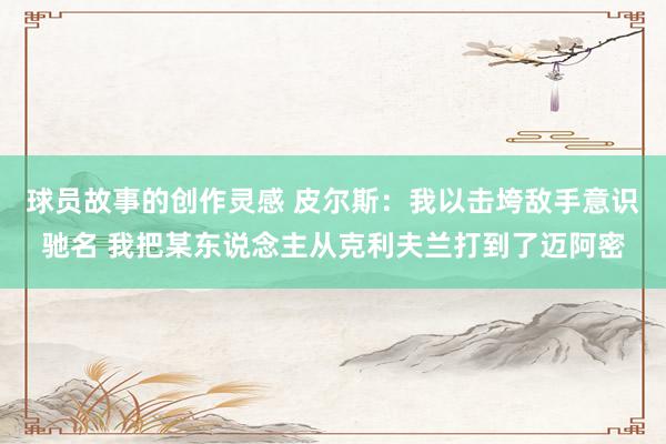 球员故事的创作灵感 皮尔斯：我以击垮敌手意识驰名 我把某东说念主从克利夫兰打到了迈阿密