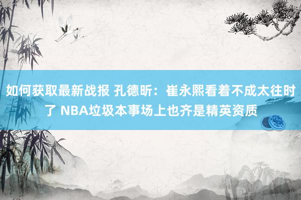 如何获取最新战报 孔德昕：崔永熙看着不成太往时了 NBA垃圾本事场上也齐是精英资质