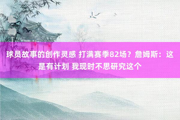 球员故事的创作灵感 打满赛季82场？詹姆斯：这是有计划 我现时不思研究这个