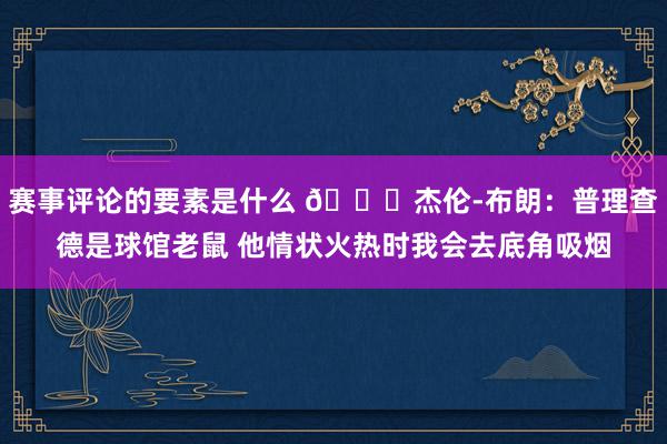 赛事评论的要素是什么 😂杰伦-布朗：普理查德是球馆老鼠 他情状火热时我会去底角吸烟