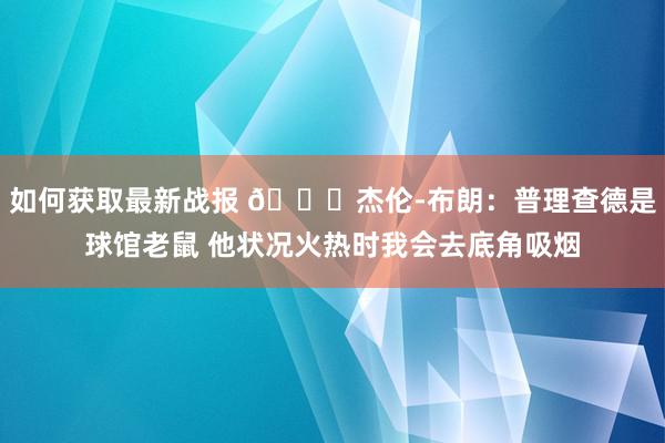 如何获取最新战报 😂杰伦-布朗：普理查德是球馆老鼠 他状况火热时我会去底角吸烟