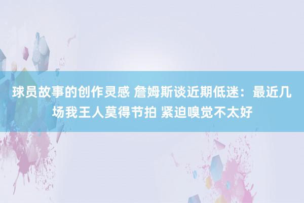 球员故事的创作灵感 詹姆斯谈近期低迷：最近几场我王人莫得节拍 紧迫嗅觉不太好