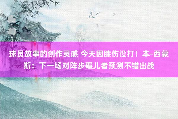 球员故事的创作灵感 今天因膝伤没打！本-西蒙斯：下一场对阵步碾儿者预测不错出战