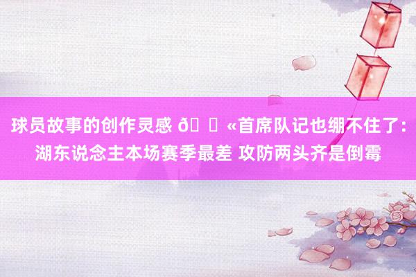 球员故事的创作灵感 😫首席队记也绷不住了：湖东说念主本场赛季最差 攻防两头齐是倒霉