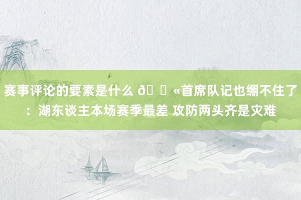 赛事评论的要素是什么 😫首席队记也绷不住了：湖东谈主本场赛季最差 攻防两头齐是灾难