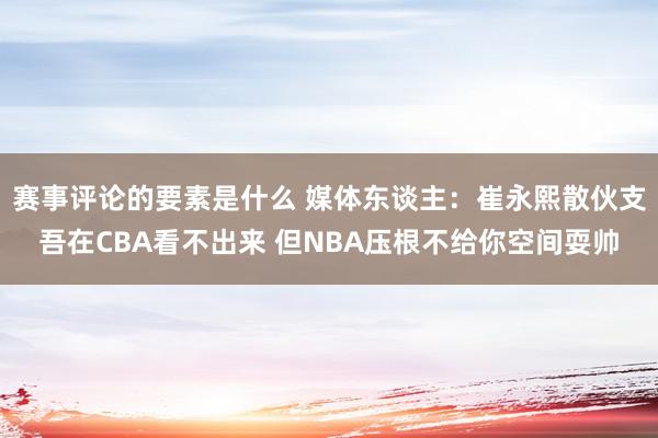 赛事评论的要素是什么 媒体东谈主：崔永熙散伙支吾在CBA看不出来 但NBA压根不给你空间耍帅