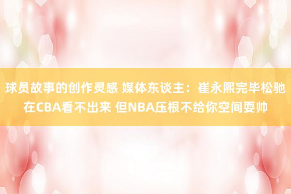 球员故事的创作灵感 媒体东谈主：崔永熙完毕松驰在CBA看不出来 但NBA压根不给你空间耍帅