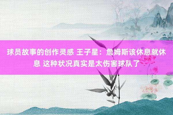 球员故事的创作灵感 王子星：詹姆斯该休息就休息 这种状况真实是太伤害球队了