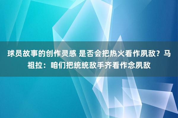 球员故事的创作灵感 是否会把热火看作夙敌？马祖拉：咱们把统统敌手齐看作念夙敌