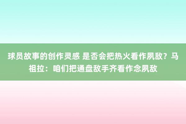 球员故事的创作灵感 是否会把热火看作夙敌？马祖拉：咱们把通盘敌手齐看作念夙敌