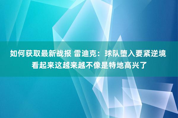 如何获取最新战报 雷迪克：球队堕入要紧逆境 看起来这越来越不像是特地高兴了