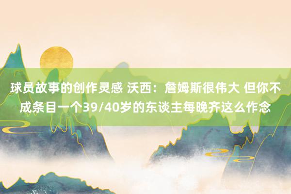 球员故事的创作灵感 沃西：詹姆斯很伟大 但你不成条目一个39/40岁的东谈主每晚齐这么作念