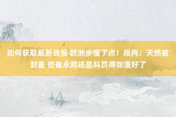 如何获取最新战报 欧洲步慢了点！段冉：天然被封盖 但崔永熙还是科罚得弥漫好了