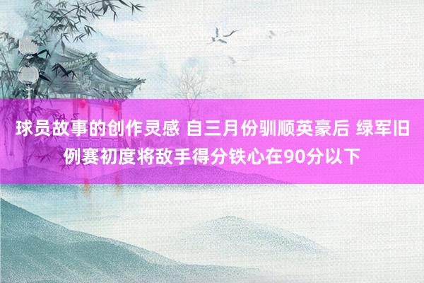 球员故事的创作灵感 自三月份驯顺英豪后 绿军旧例赛初度将敌手得分铁心在90分以下