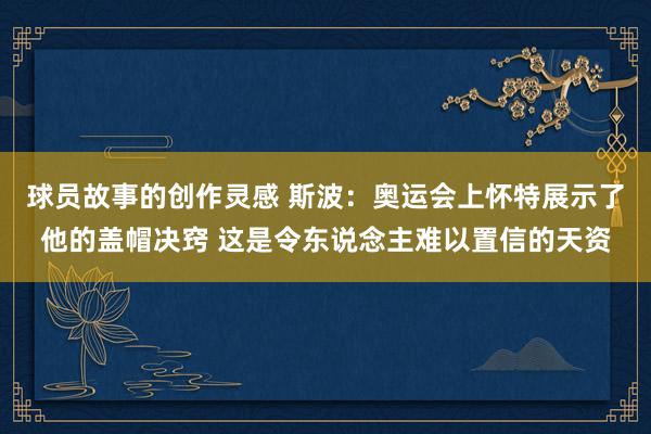 球员故事的创作灵感 斯波：奥运会上怀特展示了他的盖帽决窍 这是令东说念主难以置信的天资