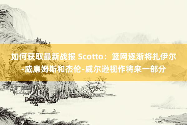 如何获取最新战报 Scotto：篮网逐渐将扎伊尔-威廉姆斯和杰伦-威尔逊视作将来一部分