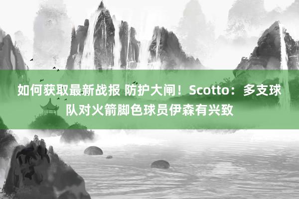 如何获取最新战报 防护大闸！Scotto：多支球队对火箭脚色球员伊森有兴致