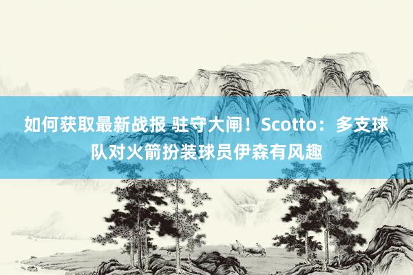 如何获取最新战报 驻守大闸！Scotto：多支球队对火箭扮装球员伊森有风趣