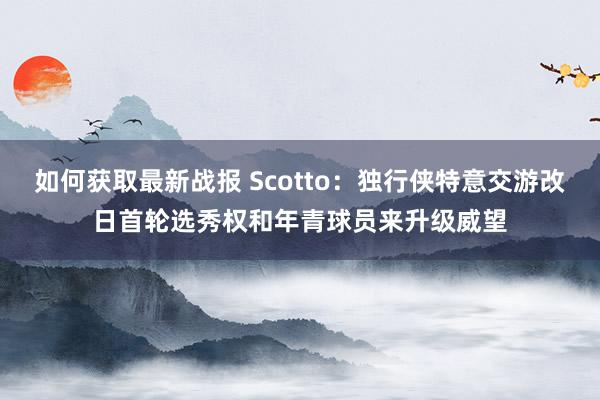 如何获取最新战报 Scotto：独行侠特意交游改日首轮选秀权和年青球员来升级威望