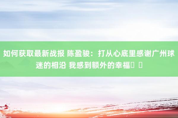 如何获取最新战报 陈盈骏：打从心底里感谢广州球迷的相沿 我感到额外的幸福❤️