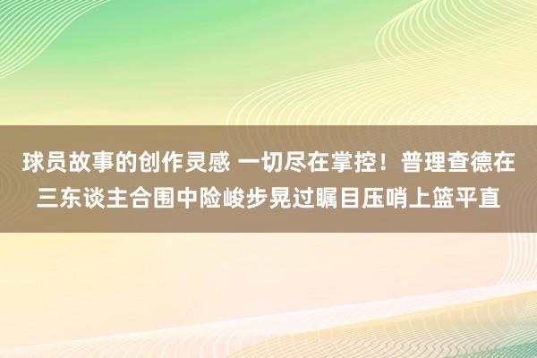 球员故事的创作灵感 一切尽在掌控！普理查德在三东谈主合围中险峻步晃过瞩目压哨上篮平直