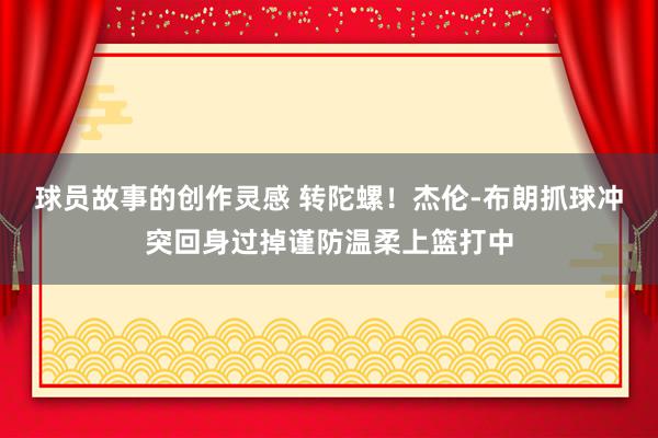 球员故事的创作灵感 转陀螺！杰伦-布朗抓球冲突回身过掉谨防温柔上篮打中