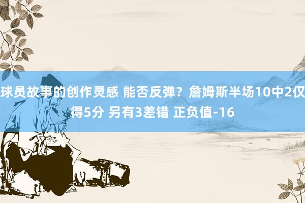 球员故事的创作灵感 能否反弹？詹姆斯半场10中2仅得5分 另有3差错 正负值-16