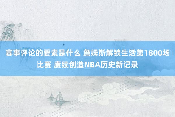 赛事评论的要素是什么 詹姆斯解锁生活第1800场比赛 赓续创造NBA历史新记录