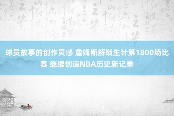 球员故事的创作灵感 詹姆斯解锁生计第1800场比赛 继续创造NBA历史新记录