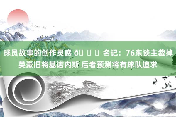 球员故事的创作灵感 👀名记：76东谈主裁掉英豪旧将基诺内斯 后者预测将有球队追求