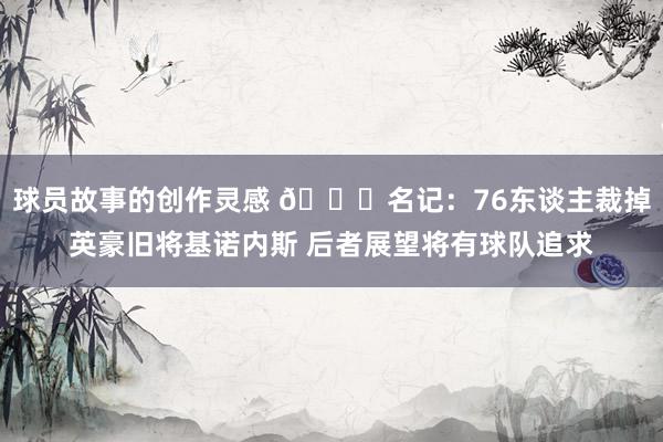 球员故事的创作灵感 👀名记：76东谈主裁掉英豪旧将基诺内斯 后者展望将有球队追求