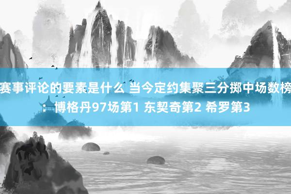 赛事评论的要素是什么 当今定约集聚三分掷中场数榜：博格丹97场第1 东契奇第2 希罗第3