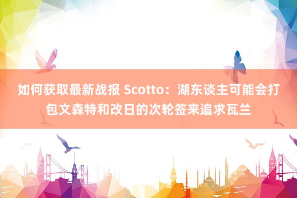 如何获取最新战报 Scotto：湖东谈主可能会打包文森特和改日的次轮签来追求瓦兰