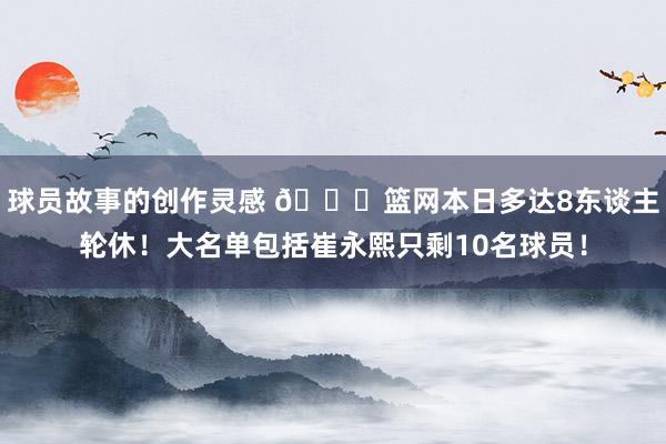 球员故事的创作灵感 👀篮网本日多达8东谈主轮休！大名单包括崔永熙只剩10名球员！