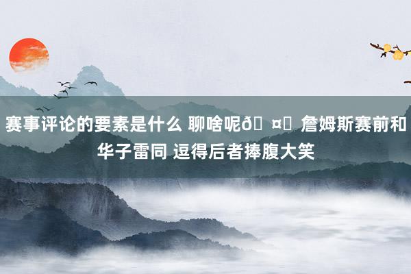 赛事评论的要素是什么 聊啥呢🤔詹姆斯赛前和华子雷同 逗得后者捧腹大笑